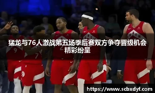 猛龙与76人激战第五场季后赛双方争夺晋级机会精彩纷呈