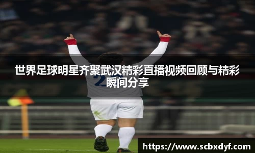 世界足球明星齐聚武汉精彩直播视频回顾与精彩瞬间分享